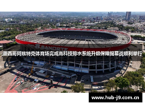 墨西哥阿兹特克体育场完成高科技排水系统升级保障揭幕战顺利举行